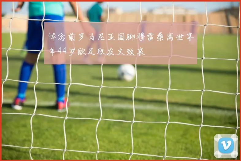 悼念前罗马尼亚国脚穆雷桑离世享年44岁欧足联发文致哀
