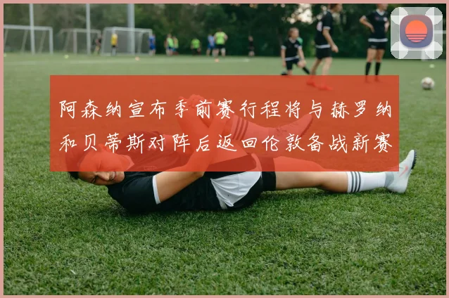 阿森纳宣布季前赛行程将与赫罗纳和贝蒂斯对阵后返回伦敦备战新赛季