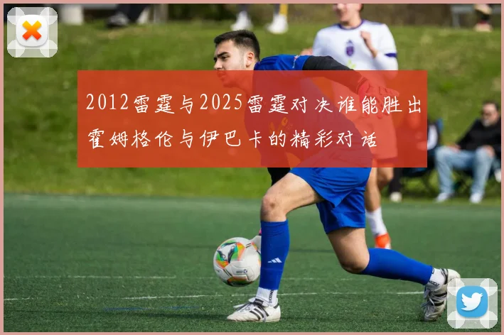 2012雷霆与2025雷霆对决谁能胜出霍姆格伦与伊巴卡的精彩对话