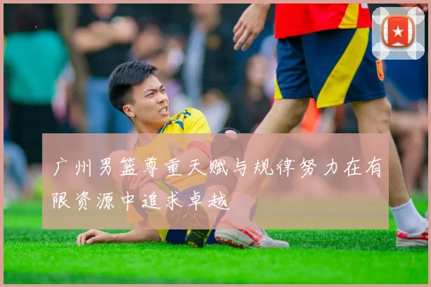 广州男篮尊重天赋与规律努力在有限资源中追求卓越