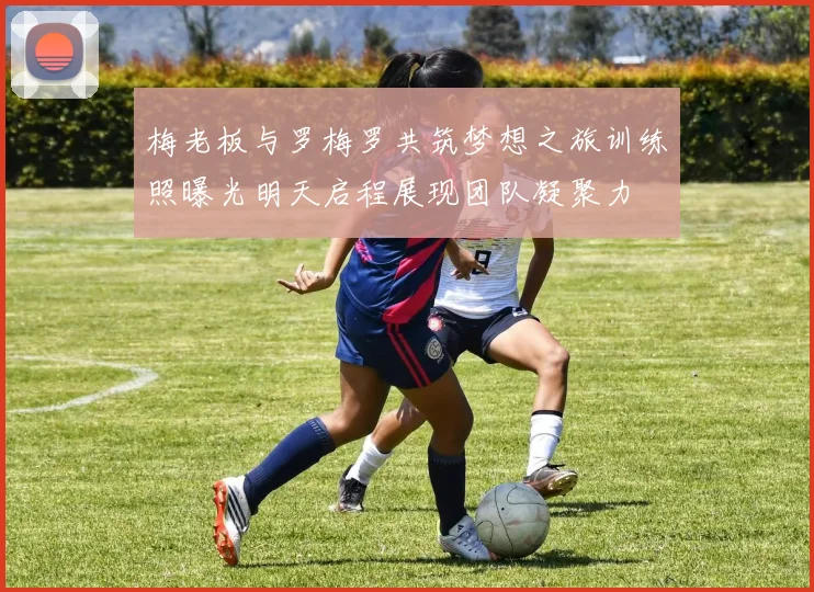 梅老板与罗梅罗共筑梦想之旅训练照曝光明天启程展现团队凝聚力