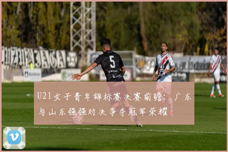 U21女子青年锦标赛决赛前瞻：广东与山东强强对决争夺冠军荣耀