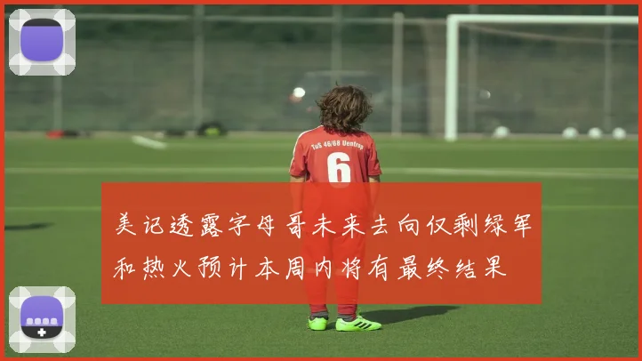 美记透露字母哥未来去向仅剩绿军和热火预计本周内将有最终结果