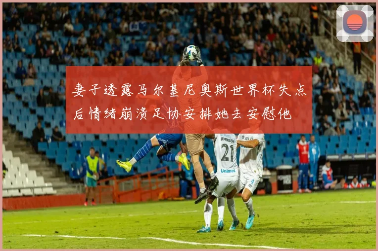 妻子透露马尔基尼奥斯世界杯失点后情绪崩溃足协安排她去安慰他