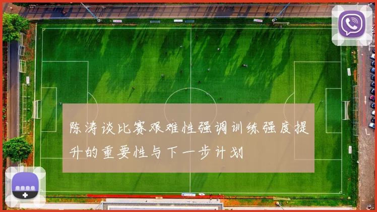 陈涛谈比赛艰难性强调训练强度提升的重要性与下一步计划