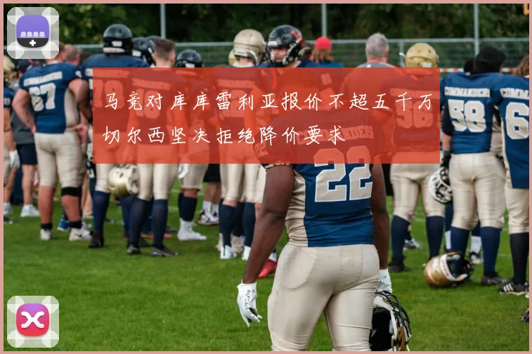 马竞对库库雷利亚报价不超五千万切尔西坚决拒绝降价要求