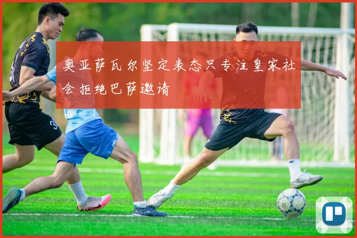 奥亚萨瓦尔坚定表态只专注皇家社会拒绝巴萨邀请