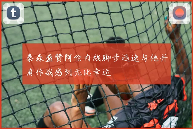 泰森盛赞阿伦内线脚步迅速与他并肩作战感到无比幸运