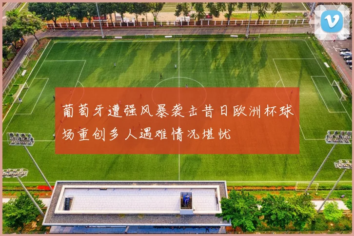 葡萄牙遭强风暴袭击昔日欧洲杯球场重创多人遇难情况堪忧