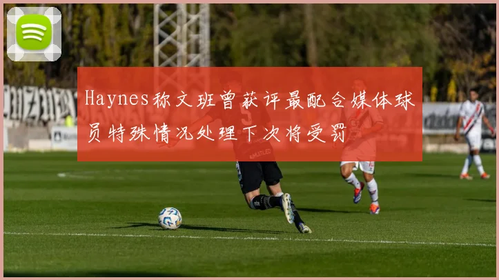 Haynes称文班曾获评最配合媒体球员特殊情况处理下次将受罚