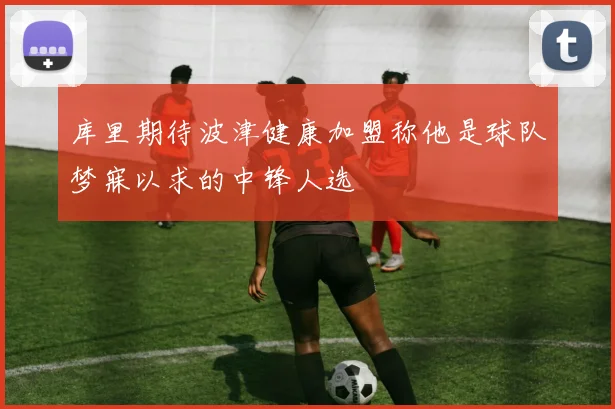 库里期待波津健康加盟称他是球队梦寐以求的中锋人选
