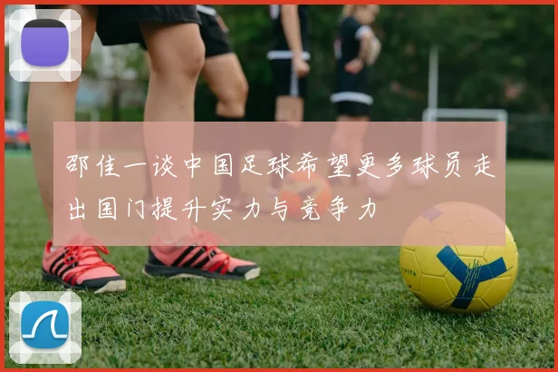 邵佳一谈中国足球希望更多球员走出国门提升实力与竞争力