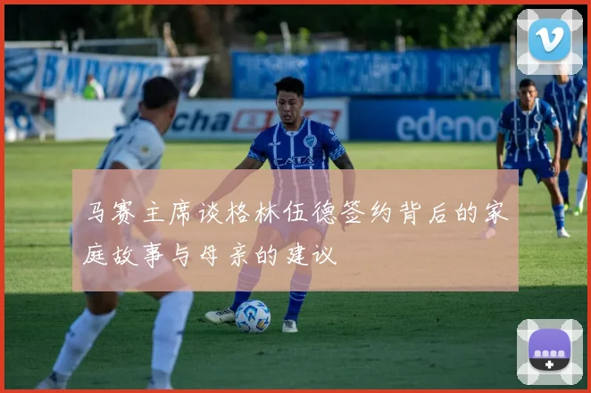 马赛主席谈格林伍德签约背后的家庭故事与母亲的建议