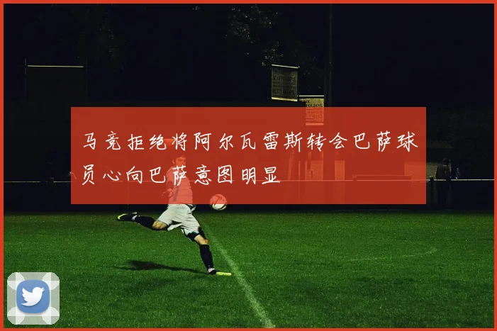 马竞拒绝将阿尔瓦雷斯转会巴萨球员心向巴萨意图明显