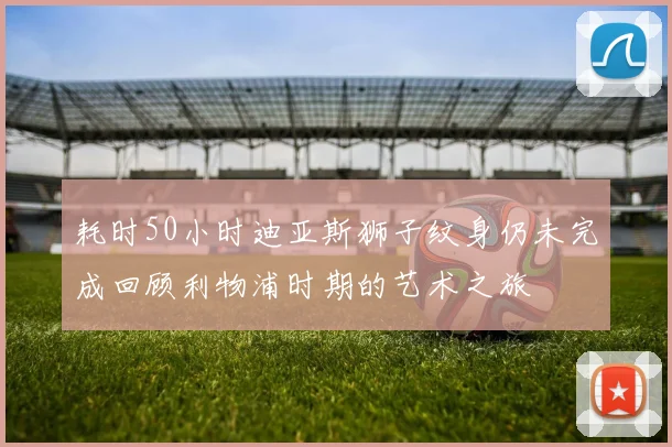 耗时50小时迪亚斯狮子纹身仍未完成回顾利物浦时期的艺术之旅