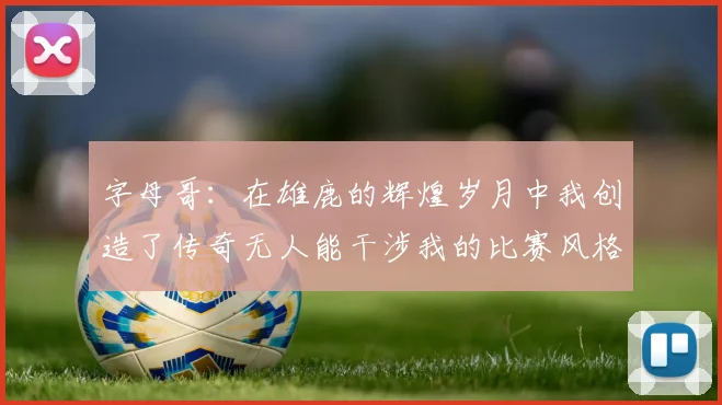字母哥：在雄鹿的辉煌岁月中我创造了传奇无人能干涉我的比赛风格