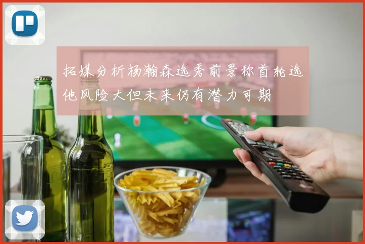 拓媒分析杨瀚森选秀前景称首轮选他风险大但未来仍有潜力可期