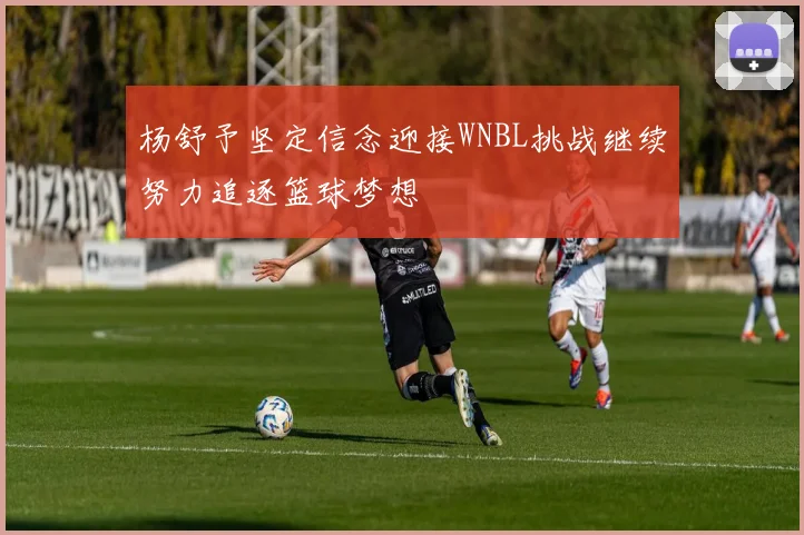 杨舒予坚定信念迎接WNBL挑战继续努力追逐篮球梦想