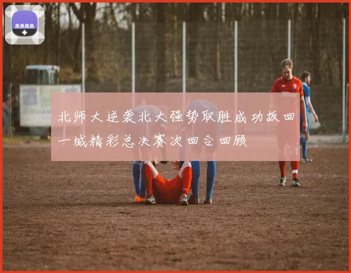 北师大逆袭北大强势取胜成功扳回一城精彩总决赛次回合回顾