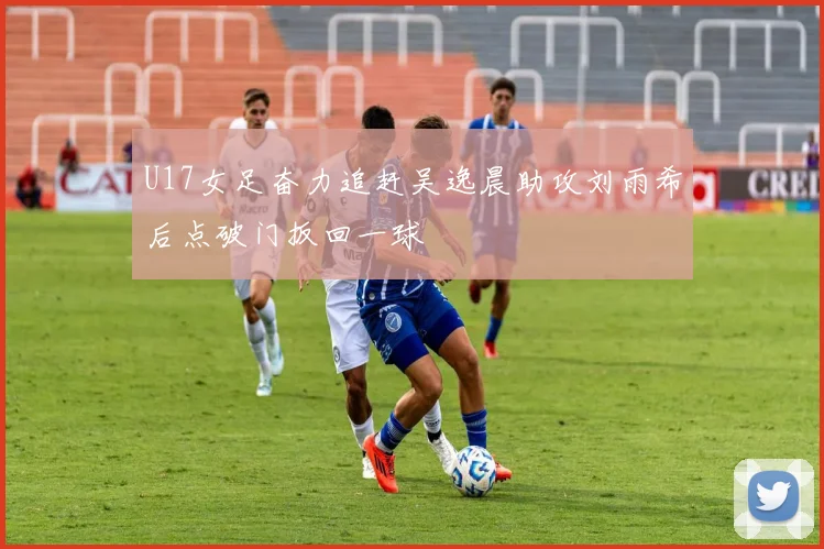 U17女足奋力追赶吴逸晨助攻刘雨希后点破门扳回一球