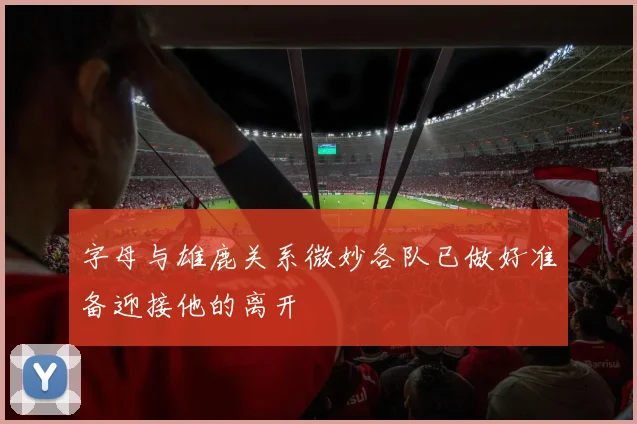字母与雄鹿关系微妙各队已做好准备迎接他的离开